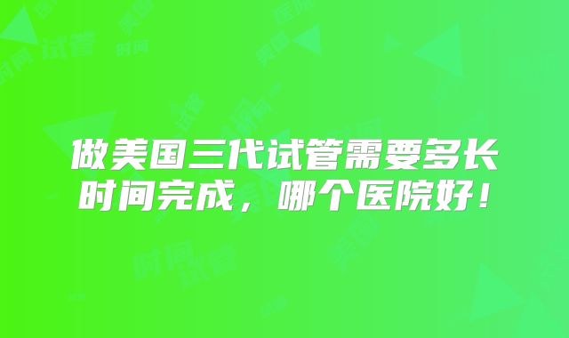 做美国三代试管需要多长时间完成，哪个医院好！