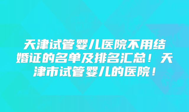 天津试管婴儿医院不用结婚证的名单及排名汇总！天津市试管婴儿的医院！