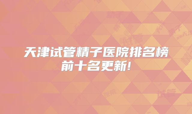 天津试管精子医院排名榜前十名更新!