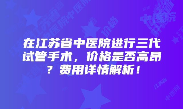 在江苏省中医院进行三代试管手术，价格是否高昂？费用详情解析！