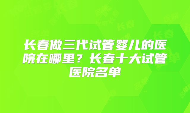 长春做三代试管婴儿的医院在哪里？长春十大试管医院名单