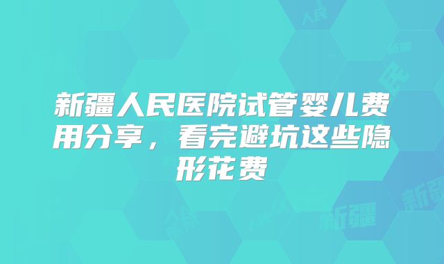 新疆人民医院试管婴儿费用分享，看完避坑这些隐形花费