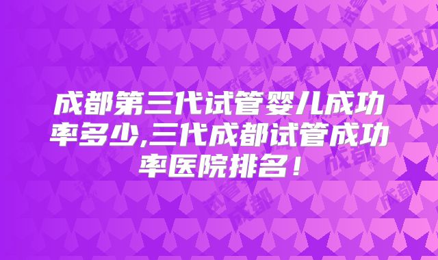 成都第三代试管婴儿成功率多少,三代成都试管成功率医院排名！