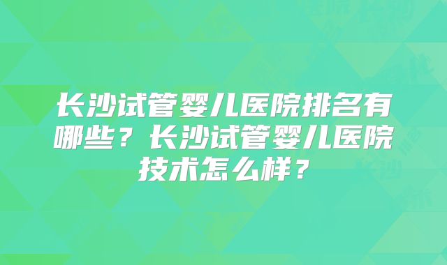 长沙试管婴儿医院排名有哪些？长沙试管婴儿医院技术怎么样？