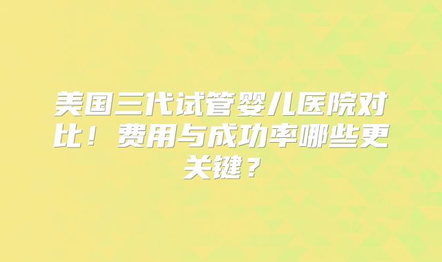 美国三代试管婴儿医院对比！费用与成功率哪些更关键？