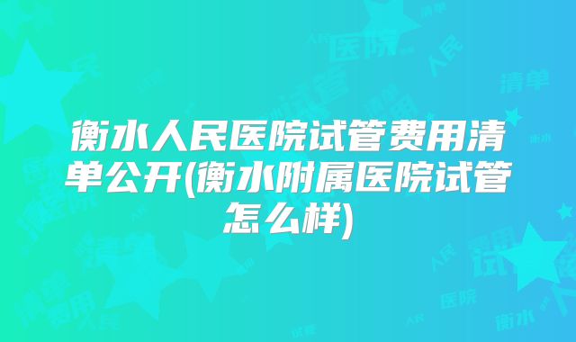 衡水人民医院试管费用清单公开(衡水附属医院试管怎么样)