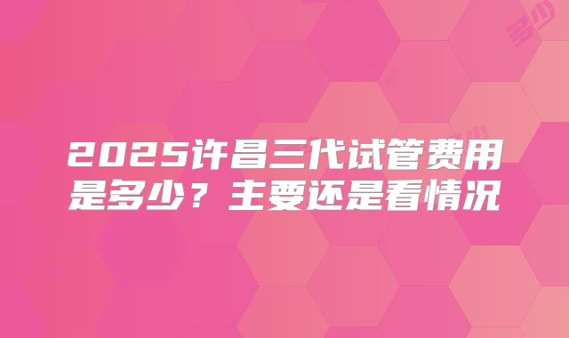 2025许昌三代试管费用是多少？主要还是看情况