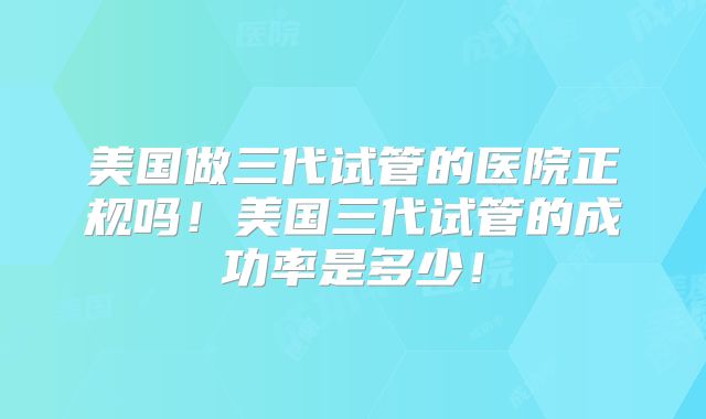 美国做三代试管的医院正规吗！美国三代试管的成功率是多少！