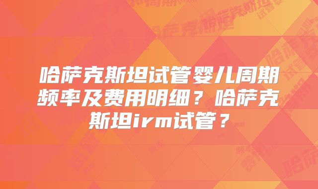 哈萨克斯坦试管婴儿周期频率及费用明细?哈萨克斯坦irm试管?