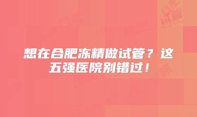 想在合肥冻精做试管?这五强医院别错过!