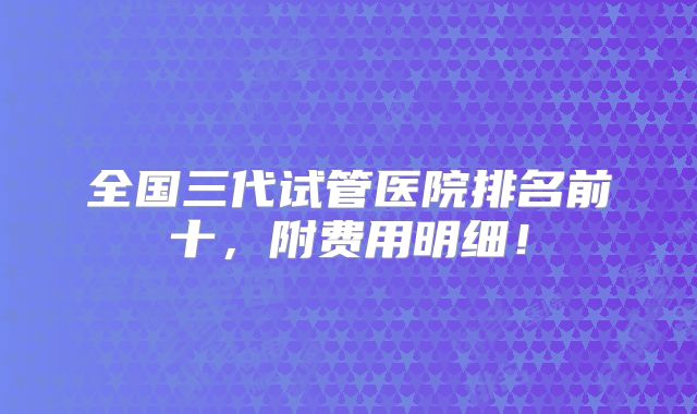 全国三代试管医院排名前十，附费用明细！