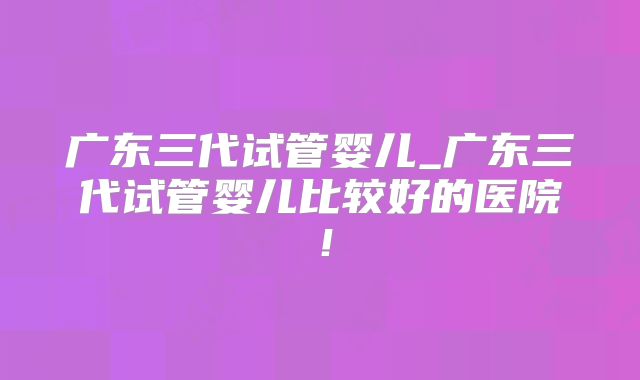 广东三代试管婴儿_广东三代试管婴儿比较好的医院!