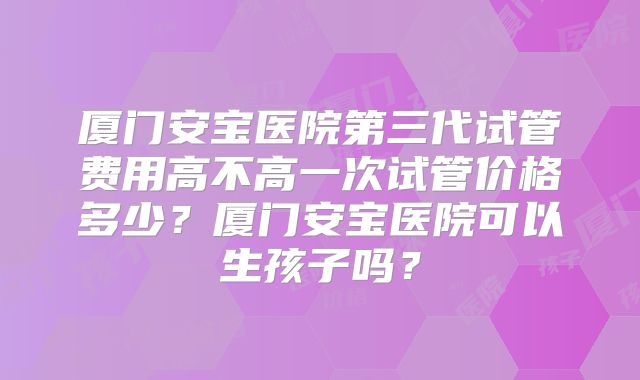 厦门安宝医院第三代试管费用高不高一次试管价格多少？厦门安宝医院可以生孩子吗？