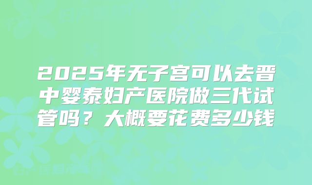 2025年无子宫可以去晋中婴泰妇产医院做三代试管吗？大概要花费多少钱