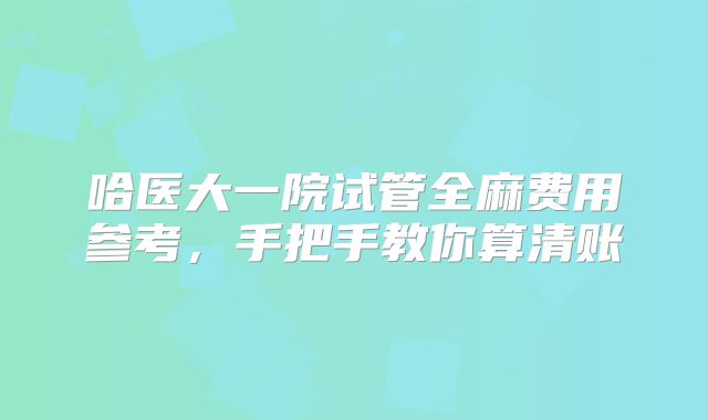 哈医大一院试管全麻费用参考,手把手教你算清账