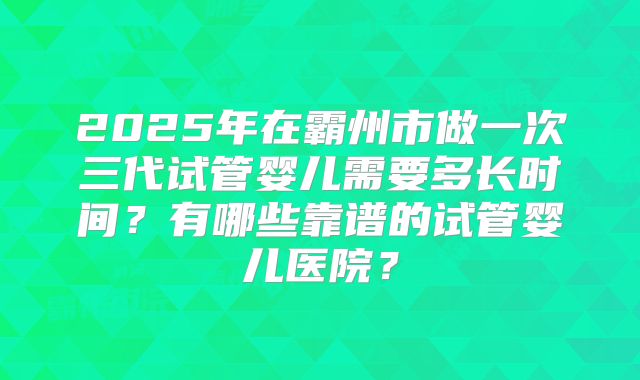 2025年在霸州市做一次三代试管婴儿需要多长时间?有哪些靠谱的试管婴儿医院?