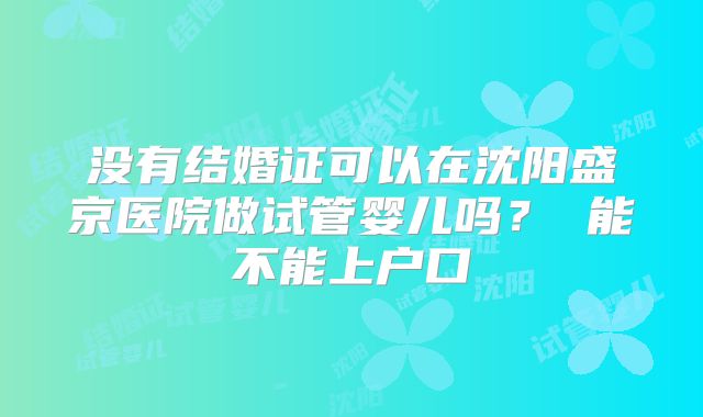没有结婚证可以在沈阳盛京医院做试管婴儿吗? 能不能上户口