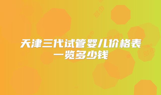 天津三代试管婴儿价格表一览多少钱