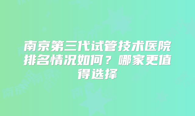 南京第三代试管技术医院排名情况如何？哪家更值得选择
