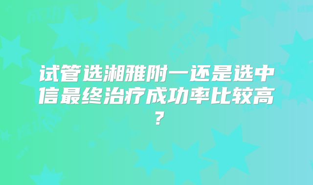试管选湘雅附一还是选中信最终治疗成功率比较高？