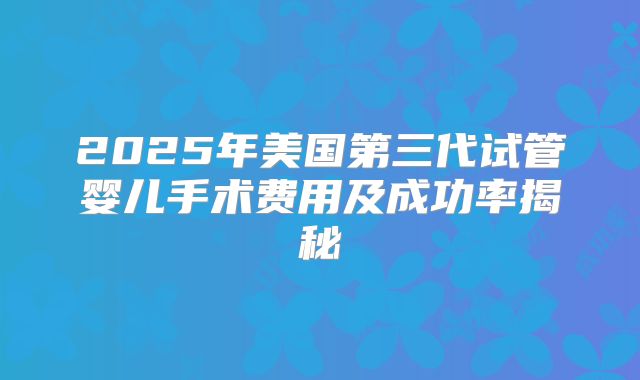 2025年美国第三代试管婴儿手术费用及成功率揭秘