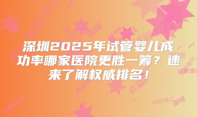 深圳2025年试管婴儿成功率哪家医院更胜一筹?速来了解权威排名!