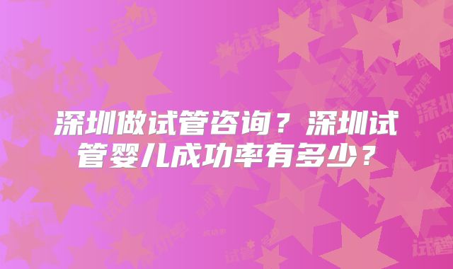 深圳做试管咨询？深圳试管婴儿成功率有多少？