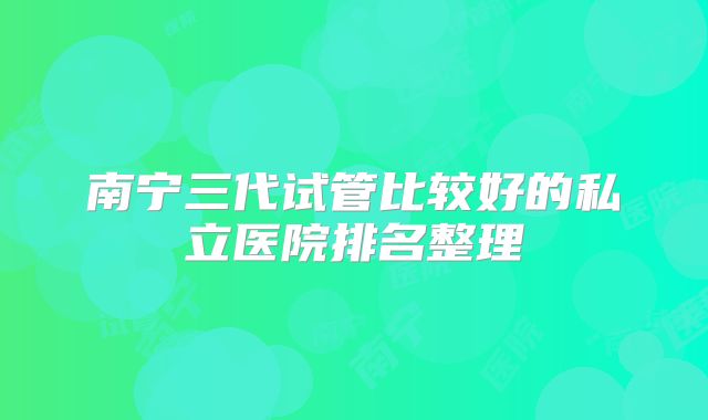 南宁三代试管比较好的私立医院排名整理