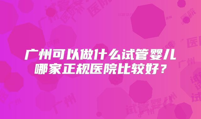 广州可以做什么试管婴儿哪家正规医院比较好?