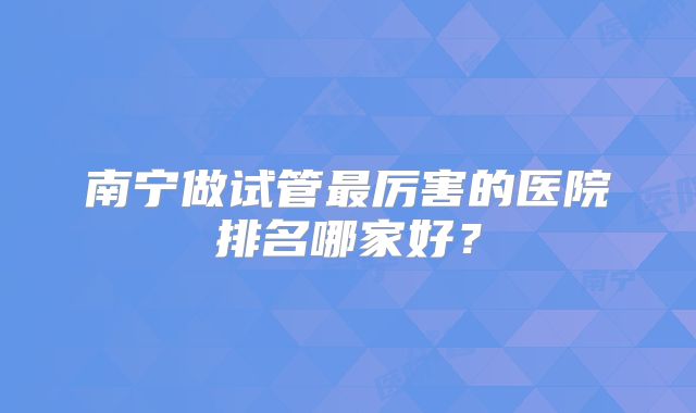 南宁做试管最厉害的医院排名哪家好？