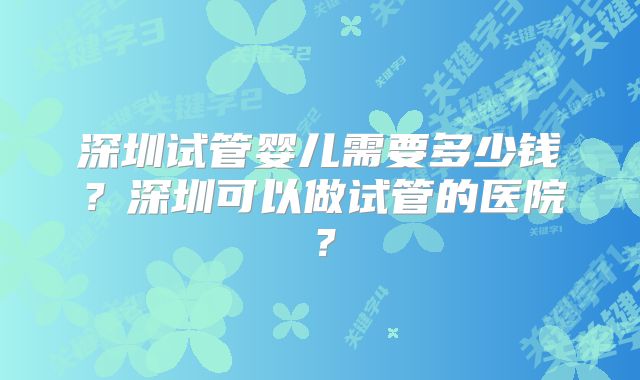 深圳试管婴儿需要多少钱？深圳可以做试管的医院？