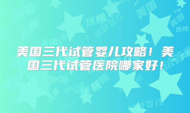 美国三代试管婴儿攻略！美国三代试管医院哪家好！