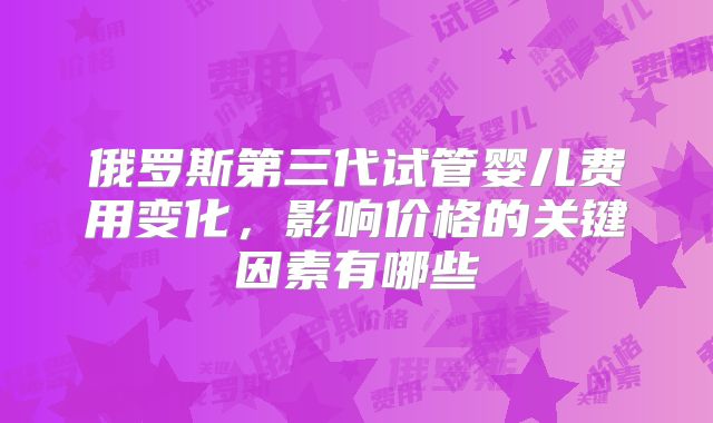 俄罗斯第三代试管婴儿费用变化,影响价格的关键因素有哪些