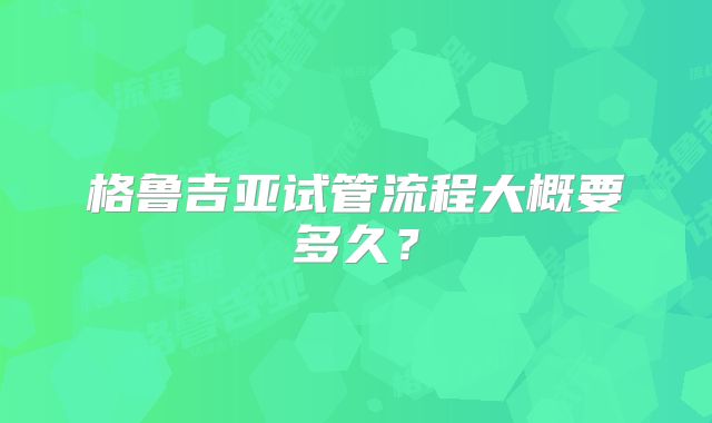 格鲁吉亚试管流程大概要多久？