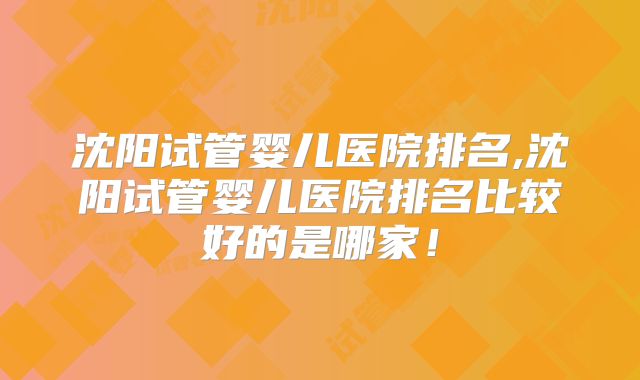 沈阳试管婴儿医院排名,沈阳试管婴儿医院排名比较好的是哪家！