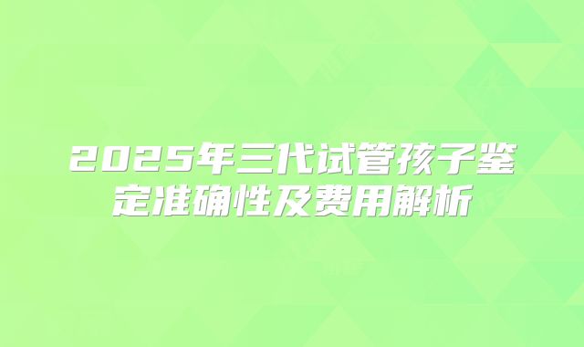 2025年三代试管孩子鉴定准确性及费用解析