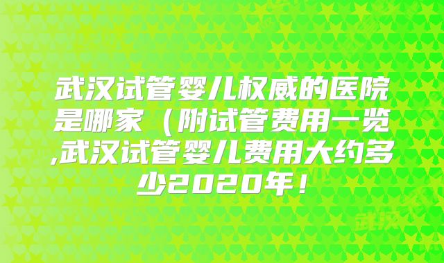 武汉试管婴儿权威的医院是哪家(附试管费用一览,武汉试管婴儿费用大约多少2020年!