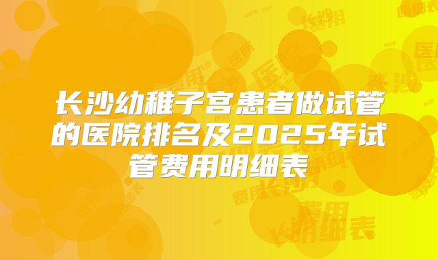 长沙幼稚子宫患者做试管的医院排名及2025年试管费用明细表