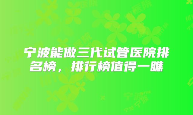 宁波能做三代试管医院排名榜，排行榜值得一瞧