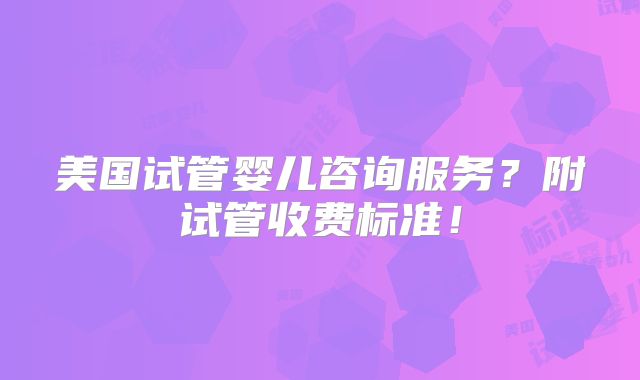 美国试管婴儿咨询服务?附试管收费标准!