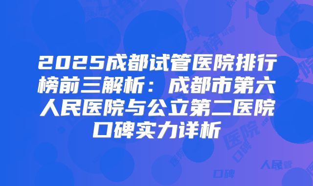 2025成都试管医院排行榜前三解析：成都市第六人民医院与公立第二医院口碑实力详析