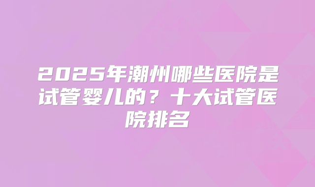 2025年潮州哪些医院是试管婴儿的？十大试管医院排名