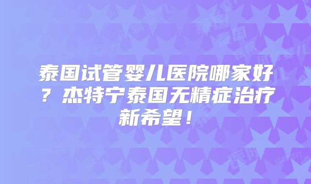 泰国试管婴儿医院哪家好？杰特宁泰国无精症治疗新希望！
