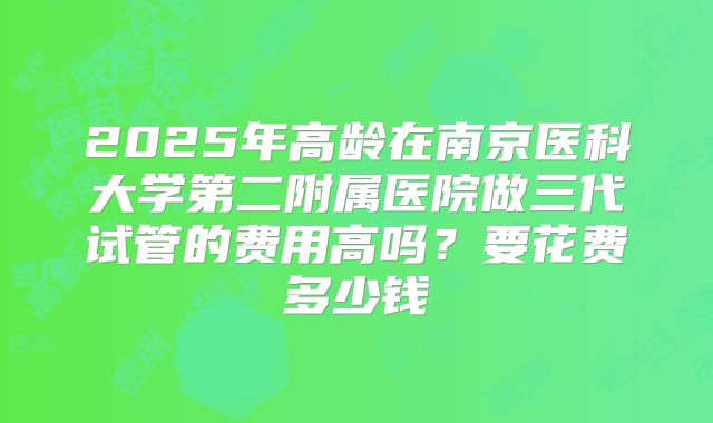 2025年高龄在南京医科大学第二附属医院做三代试管的费用高吗？要花费多少钱