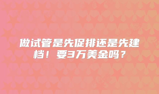 做试管是先促排还是先建档！要3万美金吗？