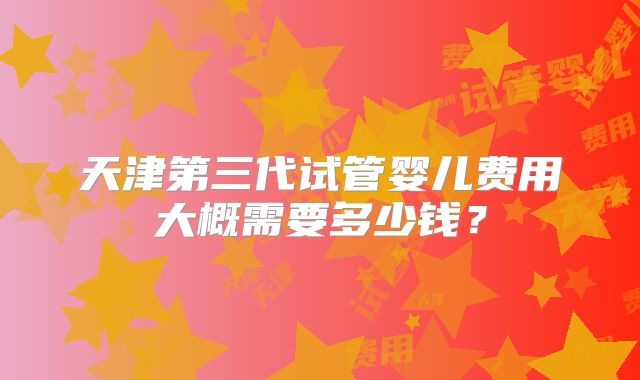 天津第三代试管婴儿费用大概需要多少钱?