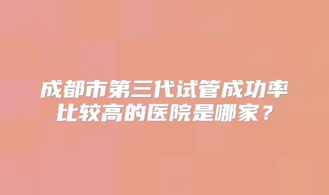成都市第三代试管成功率比较高的医院是哪家？