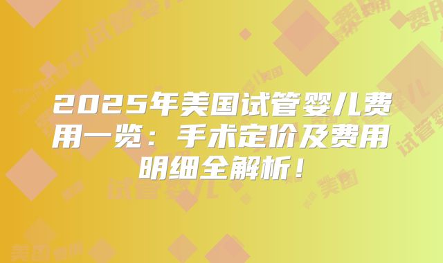 2025年美国试管婴儿费用一览：手术定价及费用明细全解析！