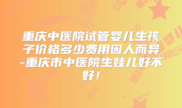 重庆中医院试管婴儿生孩子价格多少费用因人而异-重庆市中医院生娃儿好不好！