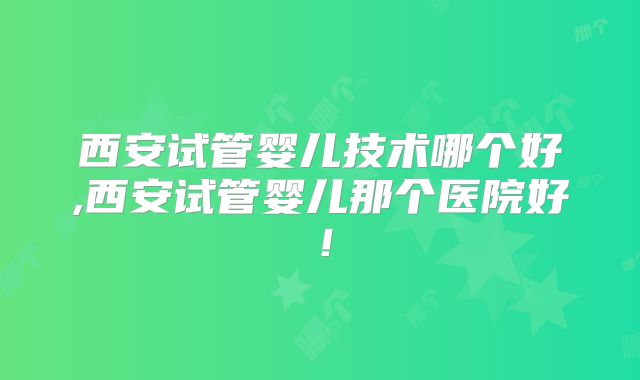 西安试管婴儿技术哪个好,西安试管婴儿那个医院好!